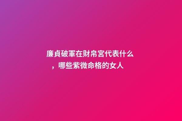 廉貞破軍在財帛宮代表什么，哪些紫微命格的女人